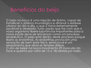 O beijo na boca é uma injeção de ânimo, capaz de
fortalecer o sistema imunológico e diminuir o estresse
urbano do dia a dia, o que o torna extremamente
saudável e desejado. Tudo aquilo que faz com que o
nosso organismo libere substâncias importantes para a
nossa saúde deve ser encarado como um processo
terapêutico. O beijo está dentro deste processo porque
libera as endorfinas. As endorfinas provocam uma
sensação de bem estar físico, emocional e um
relaxamento que alivia as tensões diárias.
O ato de beijar na boca movimenta 29 músculos da
face e queima por volta de 15 a 18calorias por beijo.
 
