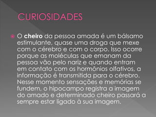  O cheiro da pessoa amada é um bálsamo
estimulante, quase uma droga que mexe
com o cérebro e com o corpo. Isso ocorre
porque as moléculas que emanam da
pessoa vão pelo nariz e quando entram
em contato com os hormônios olfativos, a
informação é transmitida para o cérebro.
Nesse momento sensações e memórias se
fundem, o hipocampo registra a imagem
do amado e determinado cheiro passará a
sempre estar ligado à sua imagem.
 