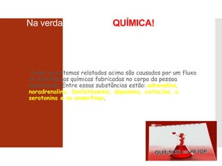 Na verdade o Amor é QUÍMICA!
Todos os sintomas relatados acima são causados por um fluxo
de substâncias químicas fabricadas no corpo da pessoa
apaixonada. Entre essas substâncias estão: adrenalina,
noradrenalina, feniletilamina, dopamina, oxitocina, a
serotonina e as endorfinas.
 