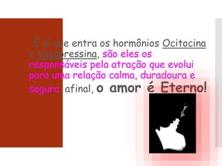 É aí que entra os hormônios Ocitocina
e Vasopressina, são eles os
responsáveis pela atração que evolui
para uma relação calma, duradoura e
segura, afinal, o amor é Eterno!
 