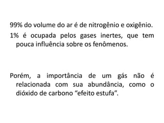 99% do volume do ar é de nitrogênio e oxigênio.
1% é ocupada pelos gases inertes, que tem
pouca influência sobre os fenômenos.
Porém, a importância de um gás não é
relacionada com sua abundância, como o
dióxido de carbono “efeito estufa”.
 