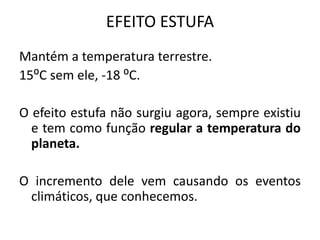 EFEITO ESTUFA
Mantém a temperatura terrestre.
15⁰C sem ele, -18 ⁰C.
O efeito estufa não surgiu agora, sempre existiu
e tem como função regular a temperatura do
planeta.
O incremento dele vem causando os eventos
climáticos, que conhecemos.
 