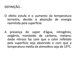 DEFINIÇÃO...
O efeito estufa é o aumento da temperatura
terrestre, devido à absorção de energia
reemitida pela superfície.
A presença do vapor d’água, nitrogênio,
oxigênio, monóxido de carbono, metano,
óxido nitroso faz com que o calor refletido
pela superfície seja absorvido e com que a
temperatura média da atmosfera seja de 15⁰C.
 