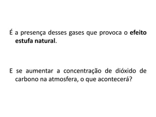 É a presença desses gases que provoca o efeito
estufa natural.
E se aumentar a concentração de dióxido de
carbono na atmosfera, o que acontecerá?
 