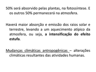 50% será absorvido pelas plantas, na fotossíntese. E
os outros 50% permanecerá na atmosfera.
Haverá maior absorção e emissão dos raios solar e
terrestre, levando a um aquecimento atípico da
atmosfera, ou seja, a intensificação do efeito
estufa.
Mudanças climáticas antropogênicas – alterações
climáticas resultantes das atividades humanas.
 