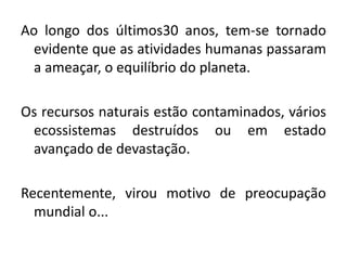 Ao longo dos últimos30 anos, tem-se tornado
evidente que as atividades humanas passaram
a ameaçar, o equilíbrio do planeta.
Os recursos naturais estão contaminados, vários
ecossistemas destruídos ou em estado
avançado de devastação.
Recentemente, virou motivo de preocupação
mundial o...
 