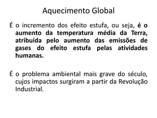 Aquecimento Global
É o incremento dos efeito estufa, ou seja, é o
aumento da temperatura média da Terra,
atribuída pelo aumento das emissões de
gases do efeito estufa pelas atividades
humanas.
É o problema ambiental mais grave do século,
cujos impactos surgiram a partir da Revolução
Industrial.
 