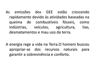As emissões dos GEE estão crescendo
rapidamente devido às atividades baseadas na
queima de combustíveis fósseis, como
indústrias, veículos, agricultura, lixo,
desmatamentos e mau uso da terra.
A energia rege a vida na Terra.O homem buscou
apropriar-se dos recursos naturais para
garantir a sobrevivência e conforto.
 