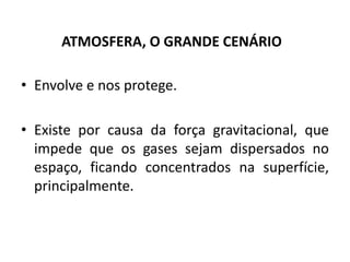 • Envolve e nos protege.
• Existe por causa da força gravitacional, que
impede que os gases sejam dispersados no
espaço, ficando concentrados na superfície,
principalmente.
ATMOSFERA, O GRANDE CENÁRIO
 
