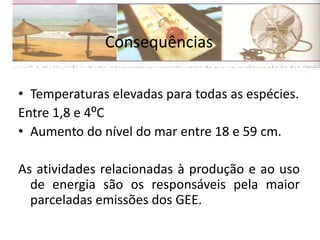 Consequências
• Temperaturas elevadas para todas as espécies.
Entre 1,8 e 4⁰C
• Aumento do nível do mar entre 18 e 59 cm.
As atividades relacionadas à produção e ao uso
de energia são os responsáveis pela maior
parceladas emissões dos GEE.
 
