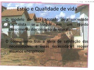 Estilo e Qualidade de vida
O modelo de vida adotado pela sociedade
capitalista se traduz em um rápido
crescimento do consumo de energia.
O consumismo trás a ideia de satisfação das
necessidades; e essas necessidades requer
insumos energéticos.
 