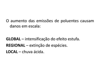 O aumento das emissões de poluentes causam
danos em escala:
GLOBAL – intensificação do efeito estufa.
REGIONAL – extinção de espécies.
LOCAL – chuva ácida.
 