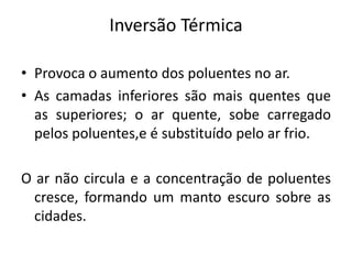 Inversão Térmica
• Provoca o aumento dos poluentes no ar.
• As camadas inferiores são mais quentes que
as superiores; o ar quente, sobe carregado
pelos poluentes,e é substituído pelo ar frio.
O ar não circula e a concentração de poluentes
cresce, formando um manto escuro sobre as
cidades.
 