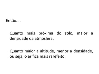 Então....
Quanto mais próxima do solo, maior a
densidade da atmosfera.
Quanto maior a altitude, menor a densidade,
ou seja, o ar fica mais rarefeito.
 
