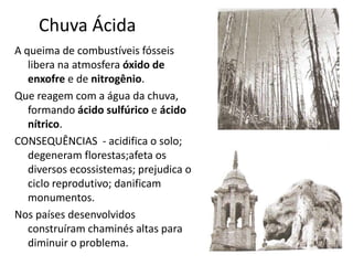 Chuva Ácida
A queima de combustíveis fósseis
libera na atmosfera óxido de
enxofre e de nitrogênio.
Que reagem com a água da chuva,
formando ácido sulfúrico e ácido
nítrico.
CONSEQUÊNCIAS - acidifica o solo;
degeneram florestas;afeta os
diversos ecossistemas; prejudica o
ciclo reprodutivo; danificam
monumentos.
Nos países desenvolvidos
construíram chaminés altas para
diminuir o problema.
 