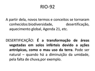 RIO-92
A partir dela, novos termos e conceitos se tornaram
conhecidos:biodiversidade, desertificação,
aquecimento global, Agenda 21, etc.
DESERTIFICAÇÃO: É a transformação de áreas
vegetadas em solos inférteis devido a ações
antrópicas, como o mau uso da terra. Pode ser
natural – quando há a diminuição da umidade,
pela falta de chuva,por exemplo.
 