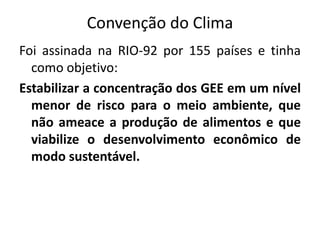 Convenção do Clima
Foi assinada na RIO-92 por 155 países e tinha
como objetivo:
Estabilizar a concentração dos GEE em um nível
menor de risco para o meio ambiente, que
não ameace a produção de alimentos e que
viabilize o desenvolvimento econômico de
modo sustentável.
 