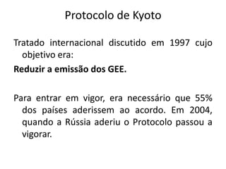 Protocolo de Kyoto
Tratado internacional discutido em 1997 cujo
objetivo era:
Reduzir a emissão dos GEE.
Para entrar em vigor, era necessário que 55%
dos países aderissem ao acordo. Em 2004,
quando a Rússia aderiu o Protocolo passou a
vigorar.
 