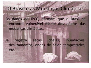 O Brasil e as Mudanças Climáticas
Os dados do IPCC, afirmam que o Brasil se
encontra vulnerável diante dos efeitos das
mudanças climáticas.
Já registra secas, cheias, inundações,
deslizamentos, ondas de calor, tempestades,
etc.
 