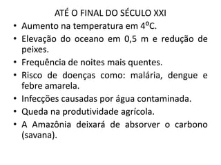 ATÉ O FINAL DO SÉCULO XXI
• Aumento na temperatura em 4⁰C.
• Elevação do oceano em 0,5 m e redução de
peixes.
• Frequência de noites mais quentes.
• Risco de doenças como: malária, dengue e
febre amarela.
• Infecções causadas por água contaminada.
• Queda na produtividade agrícola.
• A Amazônia deixará de absorver o carbono
(savana).
 