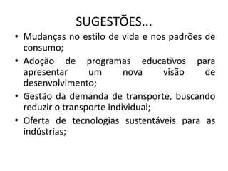 SUGESTÕES...
• Mudanças no estilo de vida e nos padrões de
consumo;
• Adoção de programas educativos para
apresentar um nova visão de
desenvolvimento;
• Gestão da demanda de transporte, buscando
reduzir o transporte individual;
• Oferta de tecnologias sustentáveis para as
indústrias;
 