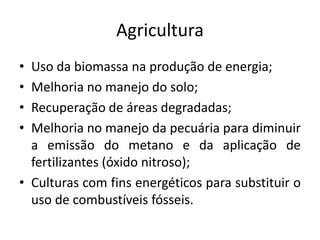 Agricultura
• Uso da biomassa na produção de energia;
• Melhoria no manejo do solo;
• Recuperação de áreas degradadas;
• Melhoria no manejo da pecuária para diminuir
a emissão do metano e da aplicação de
fertilizantes (óxido nitroso);
• Culturas com fins energéticos para substituir o
uso de combustíveis fósseis.
 