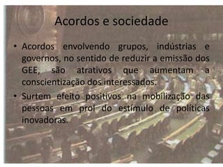 Acordos e sociedade
• Acordos envolvendo grupos, indústrias e
governos, no sentido de reduzir a emissão dos
GEE, são atrativos que aumentam a
conscientização dos interessados.
• Surtem efeito positivos na mobilização das
pessoas em prol do estímulo de políticas
inovadoras.
 