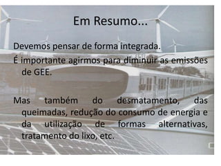 Em Resumo...
Devemos pensar de forma integrada.
É importante agirmos para diminuir as emissões
de GEE.
Mas também do desmatamento, das
queimadas, redução do consumo de energia e
da utilização de formas alternativas,
tratamento do lixo, etc.
 
