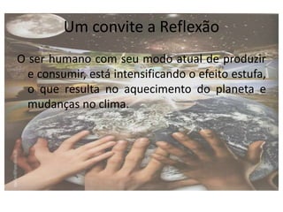 Um convite a Reflexão
O ser humano com seu modo atual de produzir
e consumir, está intensificando o efeito estufa,
o que resulta no aquecimento do planeta e
mudanças no clima.
 