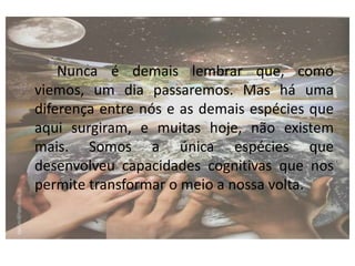 Nunca é demais lembrar que, como
viemos, um dia passaremos. Mas há uma
diferença entre nós e as demais espécies que
aqui surgiram, e muitas hoje, não existem
mais. Somos a única espécies que
desenvolveu capacidades cognitivas que nos
permite transformar o meio a nossa volta.
 