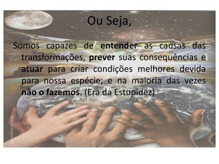Ou Seja,
Somos capazes de entender as causas das
transformações, prever suas consequências e
atuar para criar condições melhores devida
para nossa espécie; e na maioria das vezes
não o fazemos. (Era da Estupidez)
 