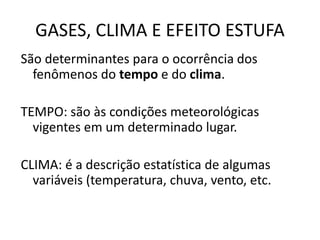 GASES, CLIMA E EFEITO ESTUFA
São determinantes para o ocorrência dos
fenômenos do tempo e do clima.
TEMPO: são às condições meteorológicas
vigentes em um determinado lugar.
CLIMA: é a descrição estatística de algumas
variáveis (temperatura, chuva, vento, etc.
 