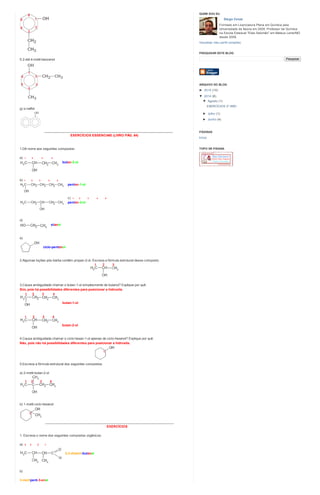 f) 2-etil-4-metil-benzenol
g) α-naftol
________________________________________________________________________
EXERCÍCIOS ESSENCIAIS (LIVRO PÁG. 64)
1.Dê nome aos seguintes compostos:
a) 1 2 3 4
butan-2-ol
b) 1 2 3 4 5
pentan-1-ol
c) 1 2 3 4 5
pentan-3-ol
d)
etanol
e)
ciclo-pentanol
2.Algumas loções pós-barba contêm propan-2-ol. Escreva a fórmula estrutural desse composto.
3.Causa ambiguidade chamar o butan-1-ol simplesmente de butanol? Explique por quê.
Sim, pois há possibilidades diferentes para posicionar a hidroxila.
butan-1-ol
butan-2-ol
4.Causa ambiguidade chamar o ciclo-hexan-1-ol apenas de ciclo-hexanol? Explique por quê.
Não, pois não há possibilidades diferentes para posicionar a hidroxila.
5.Escreva a fórmula estrutural dos seguintes compostos:
a) 2-metil-butan-2-ol
b) 1-metil-ciclo-hexanol
________________________________________________________________________
EXERCÍCIOS
1. Escreva o nome dos seguintes compostos orgânicos:
a) 4 3 2 1
2,3-dimetil-butanal
b)
3-metilpent-3-enal
Diego Cesar
Formado em Licenciatura Plena em Química pela
Universidade de Itaúna em 2009. Professor de Química
na Escola Estadual "Elias Salomão" em Mateus Leme/MG
desde 2008.
Visualizar meu perfil completo
QUEM SOU EU
Pesquisar
PESQUISAR ESTE BLOG
► 2015 (10)
▼ 2014 (6)
▼ Agosto (1)
EXERCÍCIOS 3º ANO
► Julho (1)
► Junho (4)
ARQUIVO DO BLOG
Início
PÁGINAS
TOPO DE PÁGINA
 