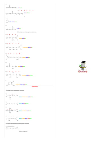 a)
butanona
b) 1 2 3 4 5 6
hexan-3-ona
c)
ciclo-pentanona
d)
propanal
18. Escreva o nome das seguintes substâncias:
a) 4 3 2 1
2-metilbutanal
b) 5 4 3 2 1
2,3,4-trimetil-pentanal
c) 1 2 3 4 5
4-metil-pentanal
d)
metil-butanona
e) 1 2 3 4 5
2,4-dimeti-pentan-3-ona
f)
2,4-dimeti-ciclo-hexanona
________________________________________________________________________
EXERCÍCIOS
1.Escreva o nome dos seguintes compostos:
a)
ácido 2-etil-3-metil-pentanoico
b)
ácido pentanodioico
c)
ácido 3,3-dimetil-butanoico
d) 5 4 3 2 1
ácido 4-metil-pent-2-enoico
2.Escreva a fórmula estrutural dos seguintes compostos:
a) ácido butanodioico
b) ácido propenoico
 