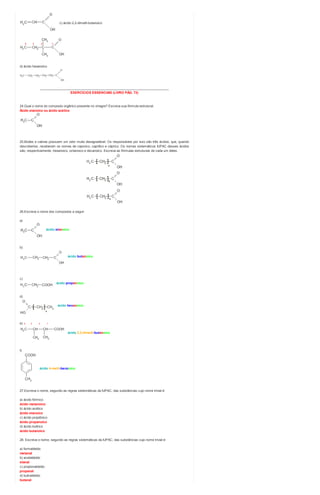 c) ácido 2,2-dimetil-butanoico
d) ácido hexanoico
________________________________________________________________________
EXERCÍCIOS ESSENCIAIS (LIVRO PÁG. 73)
24.Qual o nome do composto orgânico presente no vinagre? Escreva sua fórmula estrutural.
Ácido etanoico ou ácido acético
25.Bodes e cabras possuem um odor muito desagradável. Os responsáveis por isso são três ácidos, que, quando
descobertos, receberam os nomes de caproico, caprílico e cáprico. Os nomes sistemáticos IUPAC desses ácidos
são, respectivamente, hexanoico, octanoico e decanoico. Escreva as fórmulas estruturais de cada um deles.
26.Escreva o nome dos compostos a seguir.
a)
ácido etanoico
b)
ácido butanoico
c)
ácido propanoico
d)
ácido hexanoico
e) 4 3 2 1
ácido 2,3-dimetil-butanoico
f)
ácido 4-metil-benzoico
27.Escreva o nome, segundo as regras sistemáticas da IUPAC, das substâncias cujo nome trivial é:
a) ácido fórmico
ácido metanoico
b) ácido acético
ácido etanoico
c) ácido propiônico
ácido propanoico
d) ácido butírico
ácido butanoico
28. Escreva o nome, segundo as regras sistemáticas da IUPAC, das substâncias cujo nome trivial é:
a) formaldeído
metanal
b) acetaldeído
etanal
c) propionaldeído
propanal
d) butiraldeído
butanal
 