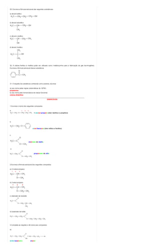 29. Escreva a fórmula estrutural das seguintes substâncias:
a) álcool butílico
b) álcool isobutílico
c) álcool s-butílico
d) álcool t-butílico
30. A cetona fenílica e metílica pode ser utilizada como matéria-prima para a fabricação de gás lacrimogêneo.
Escreva a fórmula estrutural dessa substância.
31. A respeito da substância conhecida como acetona, escreva:
a) seu nome pelas regras sistemáticas da IUPAC.
propanona
b) seu nome pela nomenclatura de classe funcional.
cetona dimetílica
________________________________________________________________________
EXERCÍCIOS
1.Escreva o nome dos seguintes compostos:
a. 1 2 3
1-metoxi-propano (éter metílico e propílico)
b.
etoxi-benzeno (éter etílico e fenílico)
c.
etanoato de metila
d.
propanoato de etila
2.Escreva a fórmula estrutural dos seguintes compostos:
a) 2-metoxi-propano
1 2 3
b) 2-etoxi-propano
1 2 3
c) etanoato de isobutila
d) butanoato de butila
3.Complete as reações e dê nome aos compostos:
a)
ácido butanoico etanol
 