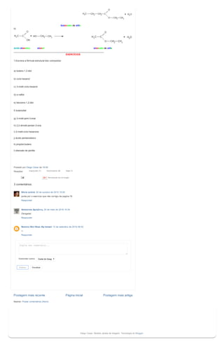 Postagem mais recente Postagem mais antigaPágina inicial
Assinar: Postar comentários (Atom)
Postado por Diego Cesar às 16:00
Reações: engraçado (1) interessante (8) legal (1)
butanoato de etila
b)
ácido etanoico etanol etanoato de etila
________________________________________________________________________
EXERCÍCIOS
1.Escreva a fórmula estrutural dos compostos:
a) butano-1,3-diol
b) ciclo-hexanol
c) 3-metil-ciclo-hexanol
d) α-naftol
e) benzeno-1,2-diol
f) butanodial
g) 3-metil-pent-3-enal
h) 2,2-dimetil-pentan-3-ona
i) 2-metil-ciclo-hexanona
j) ácido pentanodioico
k) propóxi-butano
l) etanoato de pentila
Recomende isto no Google
Digite seu comentário...
Comentar como: Conta do Google
Publicar Visualizar
3 comentários:
Silvia Leticia 20 de outubro de 2015 15:00
podia por o exercício que não corrigiu da pagina 76
Responder
Amazonas Αμαζόνες 30 de maio de 2016 10:34
Obrigada!
Responder
Bainino Bini Nizar Aly Ismael 12 de setembro de 2016 08:43
+-
Responder
Diego Cesar. Modelo Janela de imagem. Tecnologia do Blogger.
 