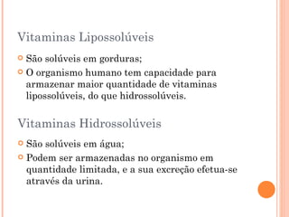 Vitaminas Lipossolúveis
 São solúveis em gorduras;
 O organismo humano tem capacidade para
  armazenar maior quantidade de vitaminas
  lipossolúveis, do que hidrossolúveis.

Vitaminas Hidrossolúveis
 São solúveis em água;
 Podem ser armazenadas no organismo em
  quantidade limitada, e a sua excreção efetua-se
  através da urina.
 