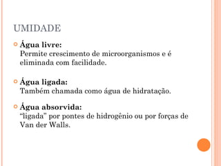 UMIDADE
   Água livre:
    Permite crescimento de microorganismos e é
    eliminada com facilidade.

   Água ligada:
    Também chamada como água de hidratação.

   Água absorvida:
    “ligada” por pontes de hidrogênio ou por forças de
    Van der Walls.
 