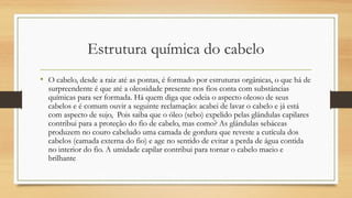 Estrutura química do cabelo
• O cabelo, desde a raiz até as pontas, é formado por estruturas orgânicas, o que há de
surpreendente é que até a oleosidade presente nos fios conta com substâncias
químicas para ser formada. Há quem diga que odeia o aspecto oleoso de seus
cabelos e é comum ouvir a seguinte reclamação: acabei de lavar o cabelo e já está
com aspecto de sujo,  Pois saiba que o óleo (sebo) expelido pelas glândulas capilares
contribui para a proteção do fio de cabelo, mas como? As glândulas sebáceas
produzem no couro cabeludo uma camada de gordura que reveste a cutícula dos
cabelos (camada externa do fio) e age no sentido de evitar a perda de água contida
no interior do fio. A umidade capilar contribui para tornar o cabelo macio e
brilhante
 