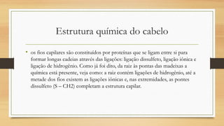 Estrutura química do cabelo
• os fios capilares são constituídos por proteínas que se ligam entre si para
formar longas cadeias através das ligações: ligação dissulfeto, ligação iônica e
ligação de hidrogênio. Como já foi dito, da raiz às pontas das madeixas a
química está presente, veja como: a raiz contém ligações de hidrogênio, até a
metade dos fios existem as ligações iônicas e, nas extremidades, as pontes
dissulfeto (S – CH2) completam a estrutura capilar. 
 