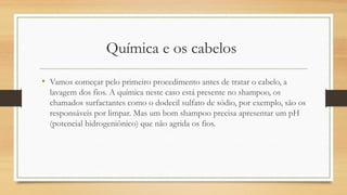 Química e os cabelos 
• Vamos começar pelo primeiro procedimento antes de tratar o cabelo, a
lavagem dos fios. A química neste caso está presente no shampoo, os
chamados surfactantes como o dodecil sulfato de sódio, por exemplo, são os
responsáveis por limpar. Mas um bom shampoo precisa apresentar um pH
(potencial hidrogeniônico) que não agrida os fios.
 