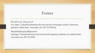 Fontes
BrasilEscola. Disponível
em: http://educador.brasilescola.uol.com.br/estrategias-ensino/estrutura-
quimica-cabelo.htm. Acessado em: 20/10/2016m
MundoEducação.Disponível
em:http://mundoeducacao.bol.uol.com.br/quimica/quimica-os-cabelos.htm.
Acessado em :20/10/2016
 