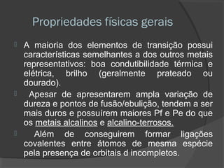 Propriedades físicas gerais
 A maioria dos elementos de transição possui
características semelhantes a dos outros metais
representativos: boa condutibilidade térmica e
elétrica, brilho (geralmente prateado ou
dourado).
 Apesar de apresentarem ampla variação de
dureza e pontos de fusão/ebulição, tendem a ser
mais duros e possuírem maiores Pf e Pe do que
os metais alcalinos e alcalino-terrosos.
 Além de conseguirem formar ligações
covalentes entre átomos de mesma espécie
pela presença de orbitais d incompletos.
 