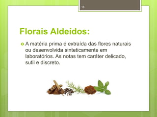 Florais Aldeídos:
 A matéria prima é extraída das flores naturais
ou desenvolvida sinteticamente em
laboratórios. As notas tem caráter delicado,
sutil e discreto.
18
 