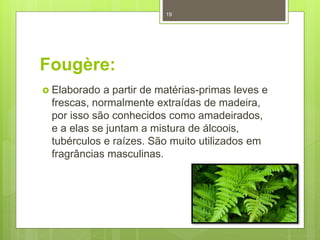 Fougère:
 Elaborado a partir de matérias-primas leves e
frescas, normalmente extraídas de madeira,
por isso são conhecidos como amadeirados,
e a elas se juntam a mistura de álcoois,
tubérculos e raízes. São muito utilizados em
fragrâncias masculinas.
19
 