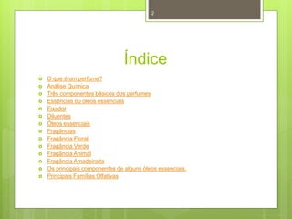 Índice
 O que é um perfume?
 Análise Química
 Três componentes básicos dos perfumes
 Essências ou óleos essenciais
 Fixador
 Diluentes
 Óleos essenciais
 Fragâncias
 Fragância Floral
 Fragância Verde
 Fragância Animal
 Fragância Amadeirada
 Os principais componentes de alguns óleos essenciais.
 Principais Famílias Olfativas
2
 