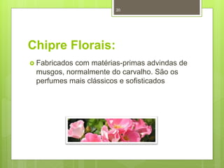 Chipre Florais:
 Fabricados com matérias-primas advindas de
musgos, normalmente do carvalho. São os
perfumes mais clássicos e sofisticados
20
 