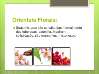 Orientais Florais:
 Suas misturas são constituídas normalmente
das tuberosas, baunilha. Inspiram
sofisticação, são marcantes, misteriosos.
21
 
