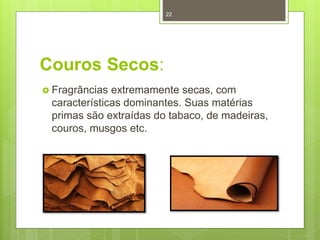 Couros Secos:
 Fragrâncias extremamente secas, com
características dominantes. Suas matérias
primas são extraídas do tabaco, de madeiras,
couros, musgos etc.
22
 